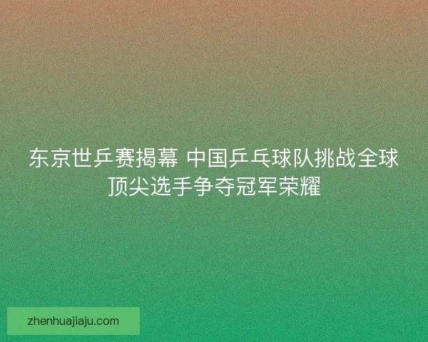 东京世乒赛揭幕 中国乒乓球队挑战全球顶尖选手争夺冠军荣耀