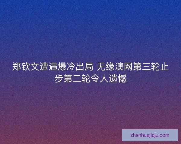 郑钦文遭遇爆冷出局 无缘澳网第三轮止步第二轮令人遗憾