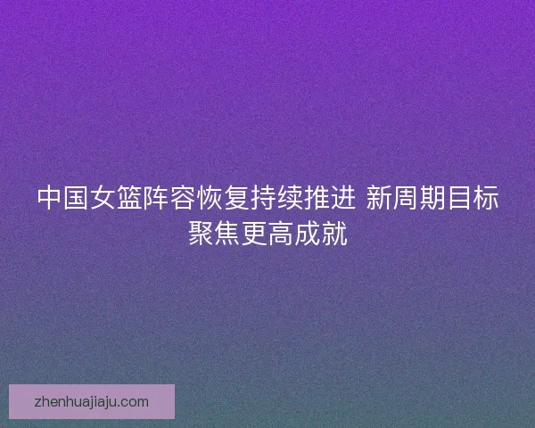 中国女篮阵容恢复持续推进 新周期目标聚焦更高成就